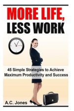 More Life, Less Work: 45 Simple Strategies To Achieve Maximum Productivity and Success