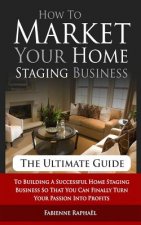 How To Market Your Home Staging Business - The Ultimate Guide: To Building A Successful Home Staging Business So That You Can Finally Turn Your Passio