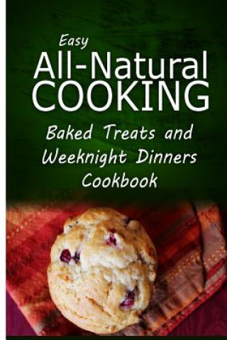 Easy All-Natural Cooking - Baked Treats and Weeknight Dinners Cookbook: Easy Healthy Recipes Made With Natural Ingredients