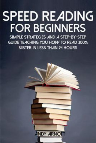 Speed Reading for Beginners: Simple Strategies and a Step-By-Step Guide Teaching You How to Read 300% Faster in Less Than 24 Hours
