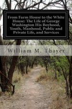 From Farm House to the White House: The Life of George Washington His Boyhood, Youth, Manhood, Public and Private Life, and Services
