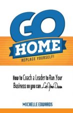 Go Home - Replace Yourself!: How to coach a leader to run your business so you can live your dream.