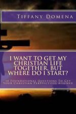 I want to get my Christian life together, but where do I start?: 10 Foundational Questions To Get Your Christian Perspectives Aligned