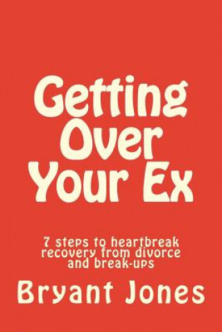 Getting Over Your Ex: 7 steps to heartbreak recovery from divorce and break-ups