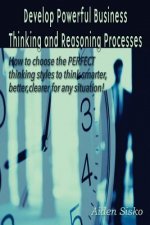 Develop Powerful Business Thinking and Reasoning Processes: How to choose the PERFECT thinking methods to think smarter, better, clearer for any situa