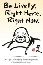 Be Lively, Right Here, Right Now: The Life Teachings of Morito Suganuma, 8th Dan Blackbelt Aikido Master
