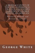 A Brief Account of the Life, Experience, Travels, and Gospel Labours of George White, An African: Written by Himself, and Revised by a Friend