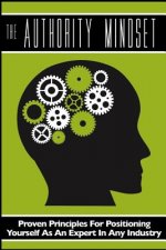 The Authority Mindset: Proven Principles For Establishing Yourself as an Expert in Any Industry