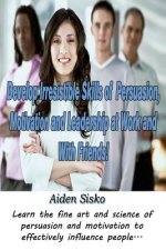 Develop Irresistible Skills of Persuasion, Motivation and Leadership at Work And With Friends!: Learn the fine art and science of persuasion and motiv