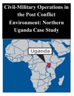Civil-Military Operations in the Post Conflict Environment: Northern Uganda Case Study