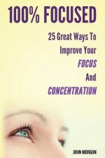 100% Focused: 25 Great Ways to Improve Your Focus and Concentration