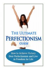 The Ultimate Perfectionism Guide: How to Achieve Victory Over Perfectionism and Live in Freedom for Life