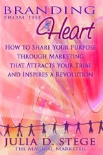 Branding from the Heart: How to Share Your Purpose through Marketing that Attracts Your Tribe and Inspires a Revolution