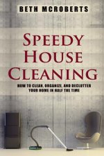 Speedy House Cleaning: How to Clean, Organize, and Declutter your Home in Half the Time