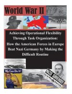Achieving Operational Flexibility Through Task Organization: How the American Forces in Europe Beat Nazi Germany by Making the Difficult Routine