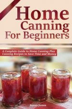 Home Canning for Beginners: A Complete Guide to Home Canning Plus Canning Recipes to Save Time and Money