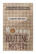 Morning Routine Mastery: Achieve More In Your Day Through The Mastery Of Your Morning Routine