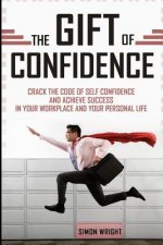 The Gift Of Confidence: Crack The Code Of Self Confidence And Achieve Success In Your Workplace And Your Personal Life