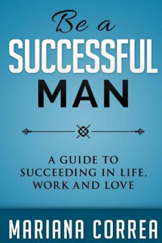 Be A Successful Man: A guide to succeeding in life, work and love