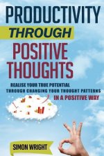 Productivity Through Positive Thoughts: Realise Your True Potential Through Changing Your Thought Patterns In A Positive Way
