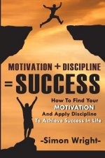 Motivation + Discipline = Success: How To Find Your Motivation And Apply Discipline To Achieve Success In Life