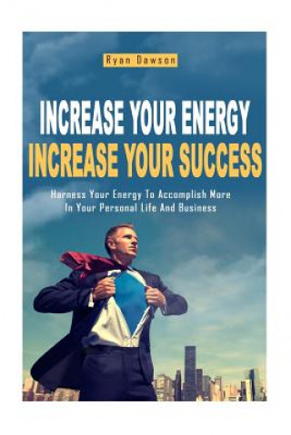 Increase Your Energy, Increase Your Success: Harness Your Energy To Accomplish More In Your Personal Life And Business
