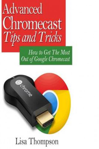 Advanced Chromecast Tips and Tricks (Chromecast User Guide): How to Get the Most Out of Google Chromecast [Booklet]