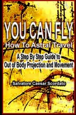 You Can Fly - How To Astral Travel: A Step by Step Guide to Out of Body Projection and Movement