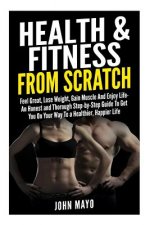 Health & Fitness From Scratch: Feel Great, Lose Weight, Gain Muscle And Enjoy Life- An Honest and Thorough Step-by-Step Guide To Get You On Your Way