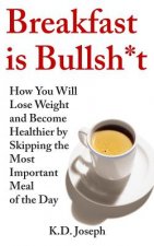 Breakfast is Bullsh*t: How You Will Lose Weight and Become Healthier by Skipping the Most Important Meal of the Day