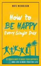 How to Be Happy Every Single Day: 63 Proven Ways to Boost Your Happiness and Live a More Positive Life