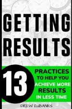 Getting Results: 13 Practices to Help You Achieve More Results in Less Time