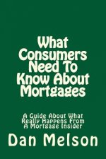 What Consumers Need To Know About Mortgages: A Guide About What Really Happens From A Mortgage Insider