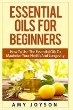 Essential Oils For Beginners: Essential Oils For Beginners: How To Use The Essential Oils To Maximize Your Health And Longevity
