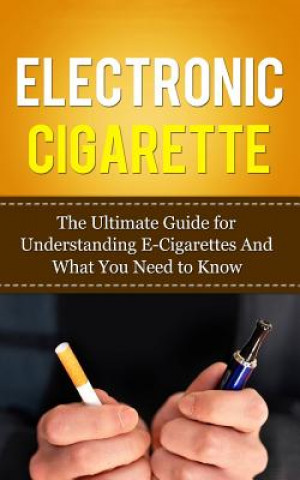 Electronic Cigarette: The Ultimate Guide for Understanding E-Cigarettes And What You Need To Know