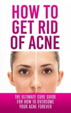 How to Get Rid of Acne: The Ultimate Cure Guide for How to Overcome Your Acne Forever