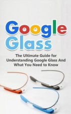 Google Glass: The Ultimate Guide for Understanding Google Glass And What You Need to Know