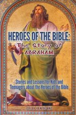 Heroes of the Bible - The Story of Abraham: Stories and Lessons for Kids and Teenagers about the Heroes of the Bible