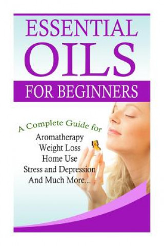 Essential Oils for Beginners: A Full Guide for Essential Oils and Weight Loss, Stress and Depression, Aromatherapy, Home Use and Much More