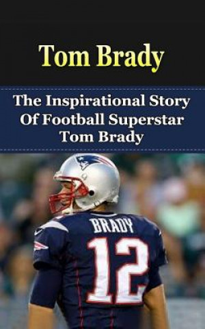 Tom Brady: The Inspirational Story of Football Superstar Tom Brady