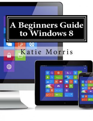 A Beginners Guide to Windows 8: The Unofficial Guide to Using Windows 8