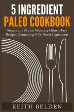 5 Ingredient Paleo Cookbook: Simple and Mouth Watering Gluten-Free Recipes Containing 5 Or Fewer Ingredients