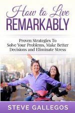 How to Live Remarkably: : Proven Strategies to Solve Your Problems, Make Better Decisions and Eliminate Stress