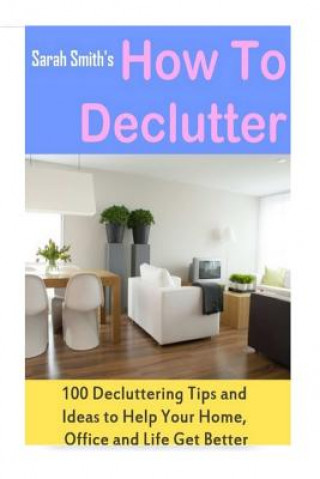 How to Declutter: 100 Quick Decluttering Tips and Ideas to Help Your Home, Office and Life All Get Better