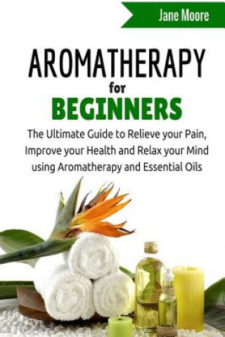 Aromatherapy for Beginners: The Ultimate Guide to Relieve your Pain, Improve your Health and Relax your Mind using Aromatherapy and Essential Oils