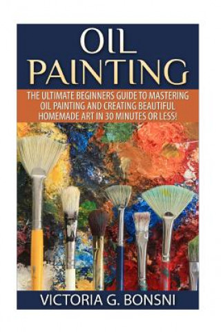 Oil Painting: The Ultimate Beginners Guide to Mastering Oil Painting and Creating Beautiful Homemade Art in 30 Minutes or Less!