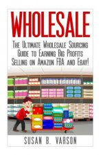 Wholesale: The Ultimate Wholesale Sourcing Guide to Earning Big Profits on Amazon FBA and Ebay!