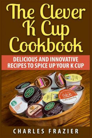 The Clever K Cup Cookbook: Delicious and Innovative Recipes to Spice up Your K Cup