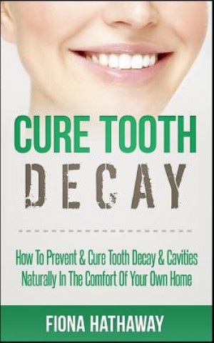Cure Tooth Decay: How to Prevent & Cure Tooth Decay & Cavities Naturally in the Comfort of Your Own Home