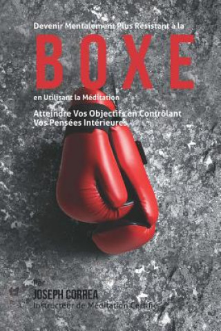 Devenir Mentalement Plus Resistant a la Boxe En Utilisant la Meditation: Atteindre Vos Objectifs en Controlant Vos Pensees Interieures